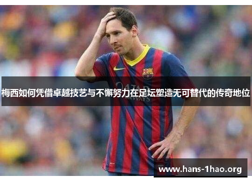 梅西如何凭借卓越技艺与不懈努力在足坛塑造无可替代的传奇地位