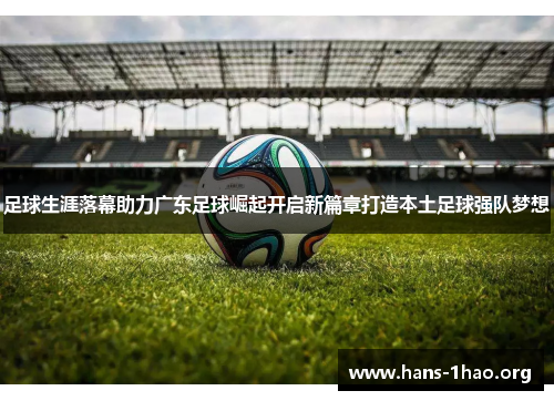 足球生涯落幕助力广东足球崛起开启新篇章打造本土足球强队梦想