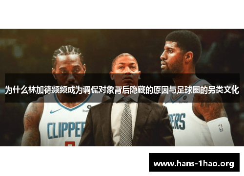 为什么林加德频频成为调侃对象背后隐藏的原因与足球圈的另类文化 为什么林加德频频成为调侃对象背后隐藏的原因与足球圈的另类文化